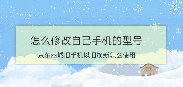 怎么修改自己手机的型号 京东商城旧手机以旧换新怎么使用？